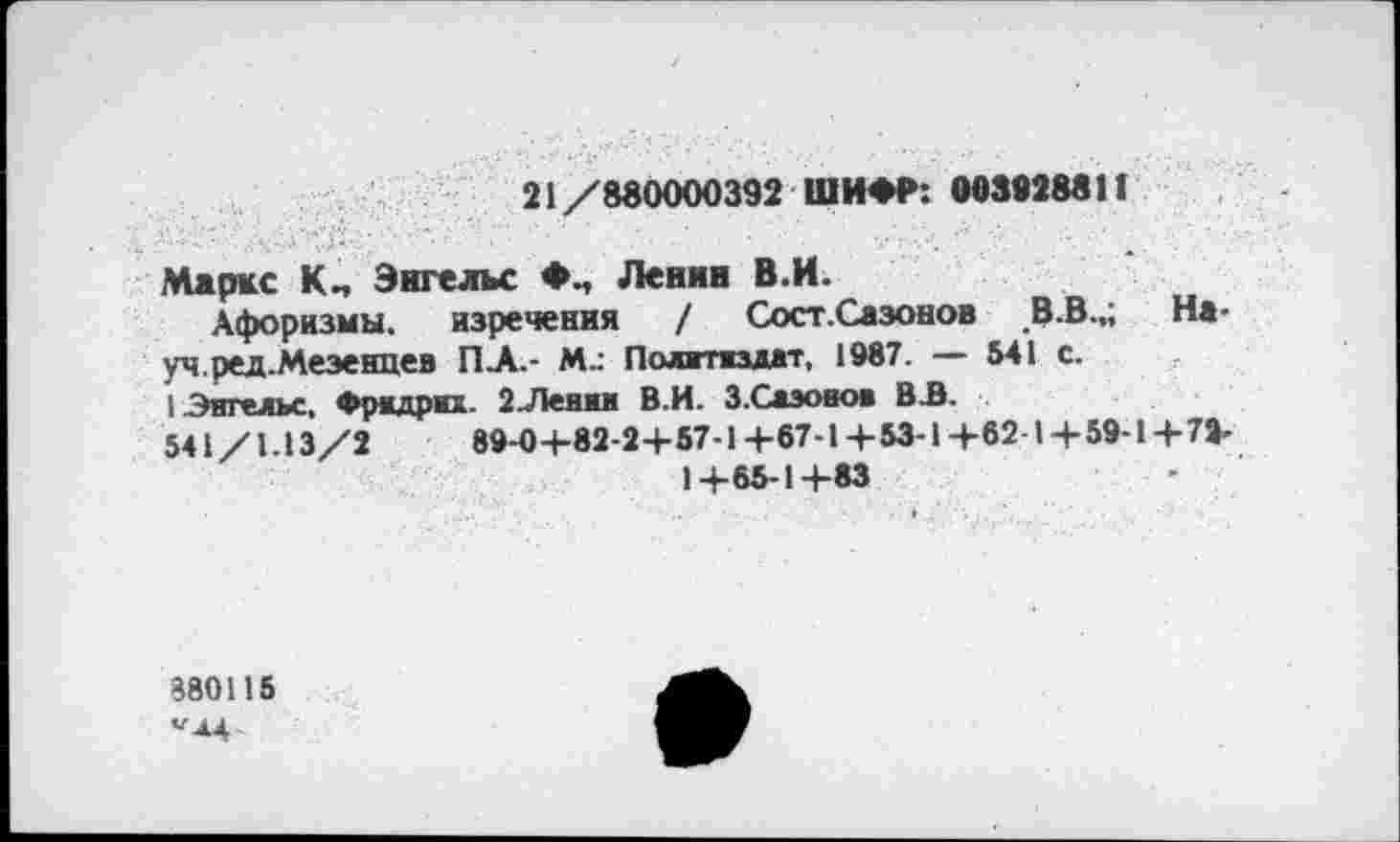 ﻿21 /880000392 ШИФР: 003928811
Маркс Энгельс Ленин В.И.
Афоризмы, изречения / Сост.Сазонов В.В.,; Науч, ред.Мезенцев ПА.- Политиздат, 1987. — 541 с.
I Энгельс, Фридрих. 2Ленин В.И. З.Слэонои ВЛ.
541/1.13/2	89-0+82-2+ 57-1+67-1+53-1+62-1+59-1+72-
1+65-1+83
880115 ^4